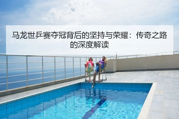 马龙世乒赛夺冠背后的坚持与荣耀：传奇之路的深度解读