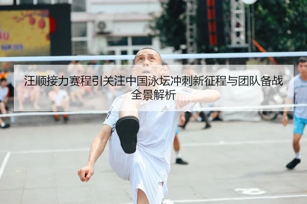 汪顺接力赛程引关注中国泳坛冲刺新征程与团队备战全景解析