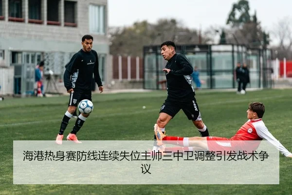 海港热身赛防线连续失位主帅三中卫调整引发战术争议