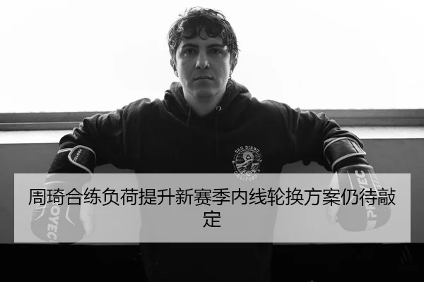 周琦合练负荷提升新赛季内线轮换方案仍待敲定