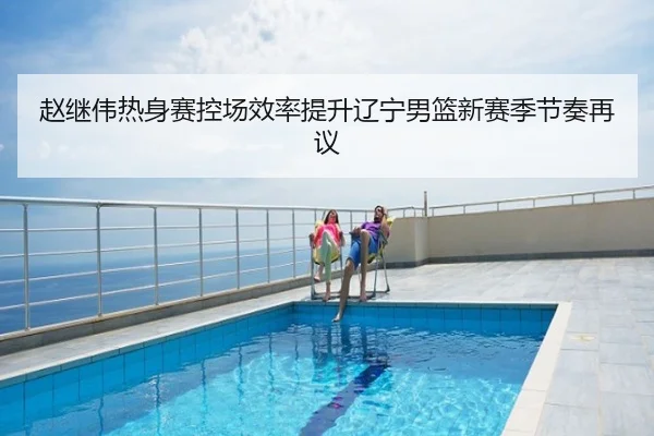 赵继伟热身赛控场效率提升辽宁男篮新赛季节奏再议