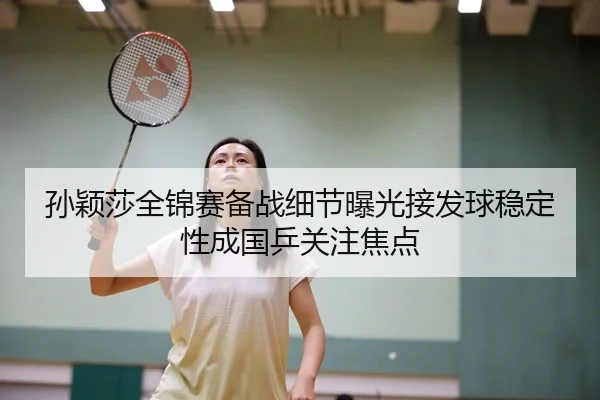 孙颖莎全锦赛备战细节曝光接发球稳定性成国乒关注焦点