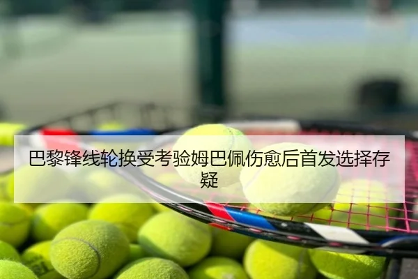 巴黎锋线轮换受考验姆巴佩伤愈后首发选择存疑