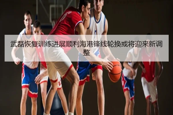 武磊恢复训练进展顺利海港锋线轮换或将迎来新调整