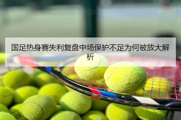 国足热身赛失利复盘中场保护不足为何被放大解析