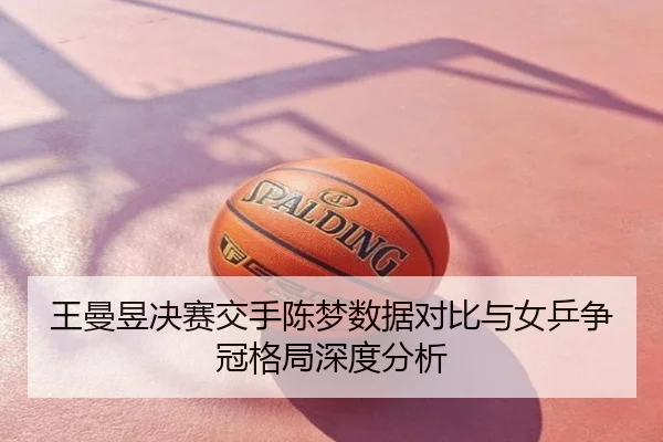 王曼昱决赛交手陈梦数据对比与女乒争冠格局深度分析
