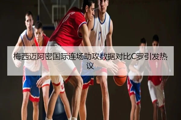 梅西迈阿密国际连场助攻数据对比C罗引发热议