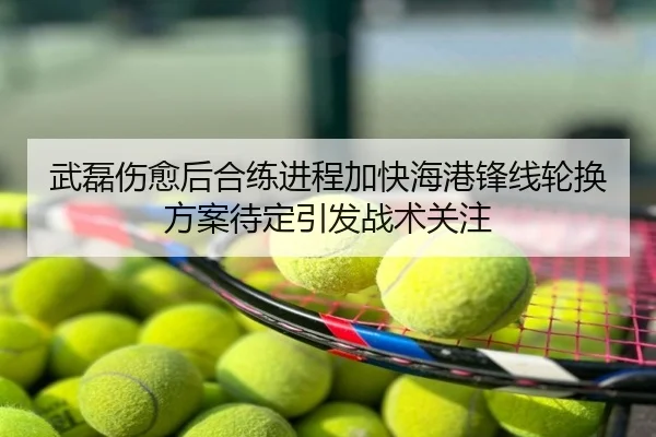 武磊伤愈后合练进程加快海港锋线轮换方案待定引发战术关注
